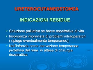 URETEROCUTANEOSTOMIA

          INDICAZIONI RESIDUE

   Soluzione palliativa se breve aspettativa di vita
   Insorgenza imprevista di problemi intraoperatori
    ( ripiego eventualmente temporaneo)
   Nell’infanzia come derivazione temporanea
    protettiva del rene in attesa di chirurgia
    ricostruttiva
 