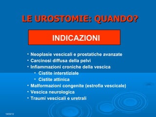 LE UROSTOMIE: QUANDO?

                      INDICAZIONI
           • Neoplasie vescicali e prostatiche avanzate
           • Carcinosi diffusa della pelvi
           • Infiammazioni croniche della vescica
               • Cistite interstiziale
               • Cistite attinica
           • Malformazioni congenite (estrofia vescicale)
           • Vescica neurologica
           • Traumi vescicali e uretrali


14/03/12
 
