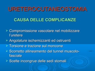 URETEROCUTANEOSTOMIA
      CAUSA DELLE COMPLICANZE

   Compromissione vascolare nel mobilizzare
    l’uretere
   Angolature ischemizzanti ed ostruenti
   Torsione e trazione sul moncone
   Scorretto allineamento del tunnel muscolo-
    fasciale
   Scelte incongrue delle sedi stomali
 