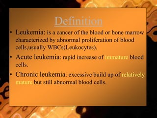 Definition
• Leukemia: is a cancer of the blood or bone marrow
characterized by abnormal proliferation of blood
cells,usually WBCs(Leukocytes).
• Acute leukemia: rapid increase of immature blood
cells.
• Chronic leukemia: excessive build up of relatively
mature,but still abnormal blood cells.
 