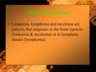 About the Disease
• Leukemia, lymphoma and myeloma are
cancers that originate in the bone marrow
(leukemia & myeloma) or in lymphatic
tissues (lymphoma).
 