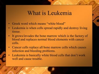 What is Leukemia
• Greek word which means “white blood”
• Leukemia is when cells spread rapidly and destroy living
tissue.
• It grows/invades the bone marrow which is the factory of
blood and replaces normal blood elements with cancer
cells.
• Cancer cells replace all bone marrow cells which causes
infection and bleeding problems.
• Leukemia is basically white blood cells that don‟t work
well and cause trouble.
 