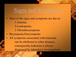 Signs and Symptoms
• Most of the signs and symptoms are due to:
1-Anemia.
2-Leukopenia.
3-Thrombocytopenia.
• Bicytopenia,Pancytopenia.
• All symptoms associated with leukemia
can be attributed to other diseases,
consequently,leukemia is always
diagnosed by laboratory investigations.
 