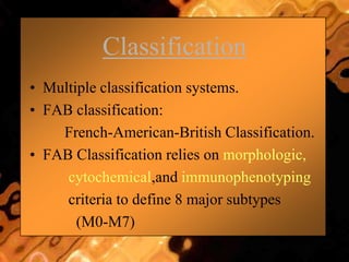Classification
• Multiple classification systems.
• FAB classification:
French-American-British Classification.
• FAB Classification relies on morphologic,
cytochemical,and immunophenotyping
criteria to define 8 major subtypes
(M0-M7)
 