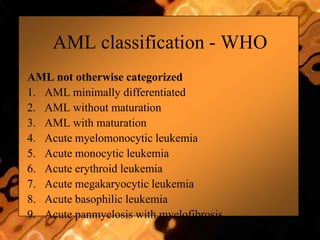 AML classification - WHO
AML not otherwise categorized
1. AML minimally differentiated
2. AML without maturation
3. AML with maturation
4. Acute myelomonocytic leukemia
5. Acute monocytic leukemia
6. Acute erythroid leukemia
7. Acute megakaryocytic leukemia
8. Acute basophilic leukemia
9. Acute panmyelosis with myelofibrosis
 