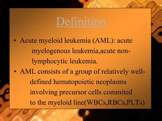 Definition
• Acute myeloid leukemia (AML): acute
myelogenous leukemia,acute non-
lymphocytic leukemia.
• AML consists of a group of relatively well-
defined hematopoietic neoplasms
involving precursor cells commited
to the myeloid line(WBCs,RBCs,PLTs)
 