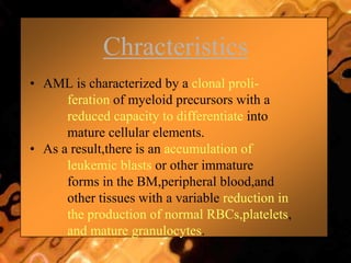 Chracteristics
• AML is characterized by a clonal proli-
feration of myeloid precursors with a
reduced capacity to differentiate into
mature cellular elements.
• As a result,there is an accumulation of
leukemic blasts or other immature
forms in the BM,peripheral blood,and
other tissues with a variable reduction in
the production of normal RBCs,platelets,
and mature granulocytes.
 