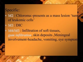Specific:
• M2 : Chloroma:-presents as a mass lesion „tumor
of leukemic cells‟
• M3 : DIC
• M4/M5 : Infiltration of soft tissues,
gum infiltration, skin deposits ,Meningeal
involvement-headache, vomiting, eye symptoms
 