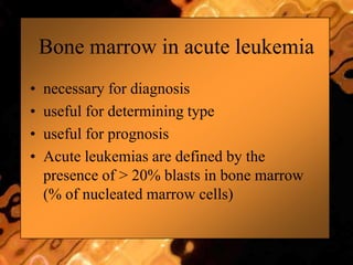 Bone marrow in acute leukemia
• necessary for diagnosis
• useful for determining type
• useful for prognosis
• Acute leukemias are defined by the
presence of > 20% blasts in bone marrow
(% of nucleated marrow cells)
 