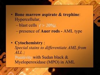• Bone marrow aspirate & trephine:
Hypercellular,
– blast cells ( > 20%),
– presence of Auer rods - AML type
• Cytochemistry :
Special stains to differentiate AML from
ALL ;
Positivity with Sudan black &
Myeloperoxidase (MPO) in AML
 