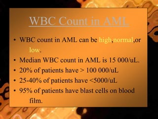 WBC Count in AML
• WBC count in AML can be high,normal,or
low.
• Median WBC count in AML is 15 000/uL.
• 20% of patients have > 100 000/uL
• 25-40% of patients have <5000/uL
• 95% of patients have blast cells on blood
film.
 