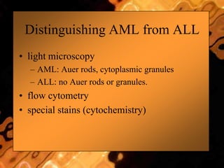 Distinguishing AML from ALL
• light microscopy
– AML: Auer rods, cytoplasmic granules
– ALL: no Auer rods or granules.
• flow cytometry
• special stains (cytochemistry)
 