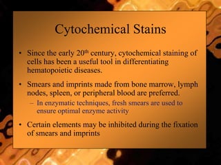 Cytochemical Stains
• Since the early 20th century, cytochemical staining of
cells has been a useful tool in differentiating
hematopoietic diseases.
• Smears and imprints made from bone marrow, lymph
nodes, spleen, or peripheral blood are preferred.
– In enzymatic techniques, fresh smears are used to
ensure optimal enzyme activity
• Certain elements may be inhibited during the fixation
of smears and imprints
 