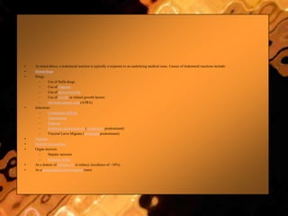 • As noted above, a leukemoid reaction is typically a response to an underlying medical issue. Causes of leukemoid reactions include:
• Hemorrhage
• Drugs
– Use of Sulfa drugs
– Use of Dapsone
– Use of glucocorticoids
– Use of G-CSF or related growth factors
– All-trans retinoic acid (ATRA)
• Infections
– Clostridium difficile
– Tuberculosis
– Pertussis
– Infectious mononucleosis (lymphocyte predominant)
– Visceral Larva Migrans (eosinophil predominant)
• Asplenia
• Diabetic ketoacidosis
• Organ necrosis
– Hepatic necrosis
– Ischemic colitis
• As a feature of Trisomy 21 in infancy (incidence of ~10%)
• As a paraneoplastic phenomenon (rare)
 