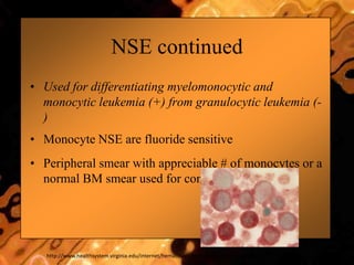 NSE continued
• Used for differentiating myelomonocytic and
monocytic leukemia (+) from granulocytic leukemia (-
)
• Monocyte NSE are fluoride sensitive
• Peripheral smear with appreciable # of monocytes or a
normal BM smear used for control slides
http://www.healthsystem.virginia.edu/internet/hematology/hessedd/malignanthematologicdisorders/leukemias/aml-m4.cfm
 