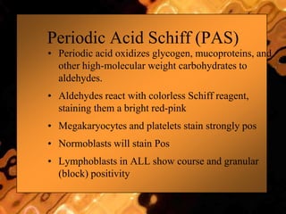 Periodic Acid Schiff (PAS)
• Periodic acid oxidizes glycogen, mucoproteins, and
other high-molecular weight carbohydrates to
aldehydes.
• Aldehydes react with colorless Schiff reagent,
staining them a bright red-pink
• Megakaryocytes and platelets stain strongly pos
• Normoblasts will stain Pos
• Lymphoblasts in ALL show course and granular
(block) positivity
 