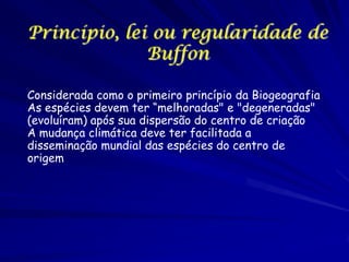 Princípio, lei ou regularidade de
Buffon
Considerada como o primeiro princípio da Biogeografia
As espécies devem ter “melhoradas" e "degeneradas"
(evoluíram) após sua dispersão do centro de criação
A mudança climática deve ter facilitada a
disseminação mundial das espécies do centro de
origem

 