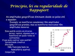 Princípio, lei ou regularidade de
Rappaport
As amplitudes geográficas diminuem desde os polos até
o equador.
Exemplo: os mamíferos canadenses têm amplitudes
geográficas grandes, mas os mamíferos mexicanos têm
amplitudes menores.

Esse padrão existe em árvores,
peixes, repteis, algumas aves, e
mamíferos em quase todos os
continentes.
O que pode explicar esse padrão?
Variabilidade climática
Glaciação

Não funciona bem no
hemisfério austral.

Competição

 