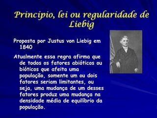 Princípio, lei ou regularidade de
Liebig
Proposta por Justus von Liebig em
1840
Atualmente essa regra afirma que
de todos os fatores abióticos ou
bióticos que afeita uma
população, somente um ou dois
fatores seriam limitantes, ou
seja, uma mudança de um desses
fatores produz uma mudança na
densidade média de equilíbrio da
população.

 