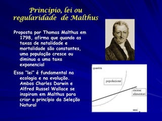 Princípio, lei ou
regularidade de Malthus
Proposta por Thomas Malthus em
1798, afirma que quando as
taxas de natalidade e
mortalidade são constantes,
uma população cresce ou
diminua a uma taxa
exponencial
Essa “lei” é fundamental na
ecologia e na evolução.
Ambos Charles Darwin e
Alfred Russel Wallace se
inspiram em Malthus para
criar o princípio da Seleção
Natural

 