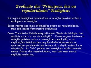 Evolução dos “Princípios, leis ou
regularidades” Ecológicas
As regras ecológicas demonstram a relação próxima entre a
ecologia e a evolução

Essas regras são mais afirmações sobre as regularidades,
mas com bases fortemente evolutivas
Como Theodosius Dobzhansky afirmou: “Nada da biologia tem
sentido exceto a luz da evolução”. Essas regras ilustram a
relação próxima entre a ecologia e a evolução, e as
explicações teóricas das regularidades observadas se
apresentam geralmente em termos da seleção natural e a
adaptação. As “leis” podem ser ecológicas explicitamente,
meras frases das regularidades, mas com uma marca
explicita evolutiva.

 