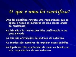 O que é uma lei científica?
Uma lei científica retrata uma regularidade que se
aplica a todos os membros de uma classe ampla
de fenômenos;
As leis não são teorias que têm confirmação a um
grau elevado
As leis são afirmações de padrões da natureza
As teorias são maneiras de explicar esses padrões
As hipóteses têm o potencial de virar ou teorias ou
leis, dependentes de sua natureza

 