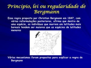 Princípio, lei ou regularidade de
Bergmann
Essa regra proposta por Christian Bergmann em 1847, com
várias reformulações posteriores, afirma que dentro de
uma espécie, os indivíduos que morrem em latitudes mais
boreais tendem ser maiores que as espécies de latitudes
menores

Vários mecanismos foram propostas para explicar a regra de
Bergmann

 