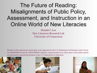 The Future of Reading:
 Misalignments of Public Policy,
Assessment, and Instruction in an
 Online World of New Literacies
                                      Donald J. Leu
                                New Literacies Research Lab
                                 University of Connecticut



Portions of this material are based upon work supported by the U.S. Department of Education under Award
No. R305G050154 and No. R305A090608. Opinions expressed herein are solely those of the author and do
not necessarily represent the position of the U.S. Department of Education.
 