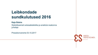 Leibkondade
sundkulutused 2016
Kaja Sõstra
Statistikaameti sotsiaalstatistika ja analüüsi osakonna
juhataja
Pressikonverents 03.10.2017
 