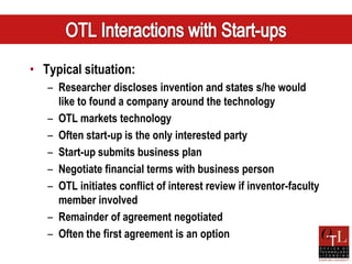 • Typical situation:
   – Researcher discloses invention and states s/he would
     like to found a company around the technology
   – OTL markets technology
   – Often start-up is the only interested party
   – Start-up submits business plan
   – Negotiate financial terms with business person
   – OTL initiates conflict of interest review if inventor-faculty
     member involved
   – Remainder of agreement negotiated
   – Often the first agreement is an option
 
