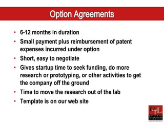 • 6-12 months in duration
• Small payment plus reimbursement of patent
  expenses incurred under option
• Short, easy to negotiate
• Gives startup time to seek funding, do more
  research or prototyping, or other activities to get
  the company off the ground
• Time to move the research out of the lab
• Template is on our web site
 