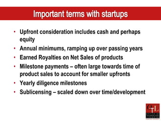 • Upfront consideration includes cash and perhaps
  equity
• Annual minimums, ramping up over passing years
• Earned Royalties on Net Sales of products
• Milestone payments – often large towards time of
  product sales to account for smaller upfronts
• Yearly diligence milestones
• Sublicensing – scaled down over time/development
 