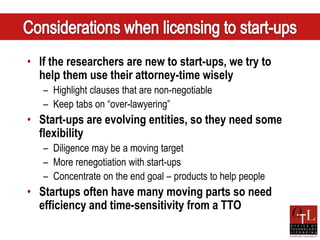 • If the researchers are new to start-ups, we try to
  help them use their attorney-time wisely
   – Highlight clauses that are non-negotiable
   – Keep tabs on “over-lawyering”
• Start-ups are evolving entities, so they need some
  flexibility
   – Diligence may be a moving target
   – More renegotiation with start-ups
   – Concentrate on the end goal – products to help people
• Startups often have many moving parts so need
  efficiency and time-sensitivity from a TTO
 