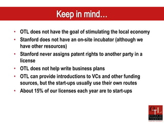 • OTL does not have the goal of stimulating the local economy
• Stanford does not have an on-site incubator (although we
  have other resources)
• Stanford never assigns patent rights to another party in a
  license
• OTL does not help write business plans
• OTL can provide introductions to VCs and other funding
  sources, but the start-ups usually use their own routes
• About 15% of our licenses each year are to start-ups
 
