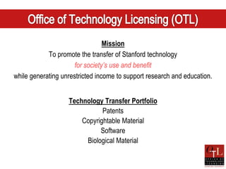 Mission
            To promote the transfer of Stanford technology
                      for society’s use and benefit
while generating unrestricted income to support research and education.


                   Technology Transfer Portfolio
                              Patents
                       Copyrightable Material
                             Software
                        Biological Material
 