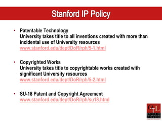 • Patentable Technology
  University takes title to all inventions created with more than
  incidental use of University resources
  www.stanford.edu/dept/DoR/rph/5-1.html

• Copyrighted Works
  University takes title to copyrightable works created with
  significant University resources
  www.stanford.edu/dept/DoR/rph/5-2.html

• SU-18 Patent and Copyright Agreement
  www.stanford.edu/dept/DoR/rph/su18.html
 