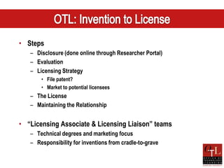 • Steps
   – Disclosure (done online through Researcher Portal)
   – Evaluation
   – Licensing Strategy
       • File patent?
       • Market to potential licensees
   – The License
   – Maintaining the Relationship


• “Licensing Associate & Licensing Liaison” teams
   – Technical degrees and marketing focus
   – Responsibility for inventions from cradle-to-grave
 