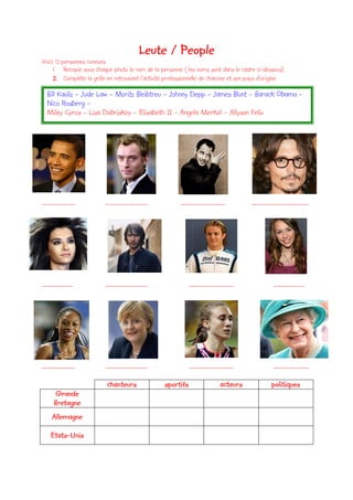 Leute / People
Voici 12 personnes connues.
     1. Recopie sous chaque photo le nom de la personne ( les noms sont dans le cadre ci-dessous).
     2. Complète la grille en retrouvant l’activité professionnelle de chacune et son pays d’origine.
  Bill Kauliz – Jude Law – Moritz Bleibtreu – Johnny Depp – James Blunt – Barack Obama –
  Nico Rosberg –
  Miley Cyrus – Lisa Dobriskey – Elisabeth II – Angela Merkel – Allyson Felix




………………..                  ……………………..                     ………………………                     ……………………………..




……………….                   ……………………..                         ………………………                          ……………….




………………..                  ……………………..                         ………………………                          ………………….

                           chanteurs              sportifs                acteurs              politiques
    Grande
    Bretagne
    Allemagne

   Etats-Unis
 