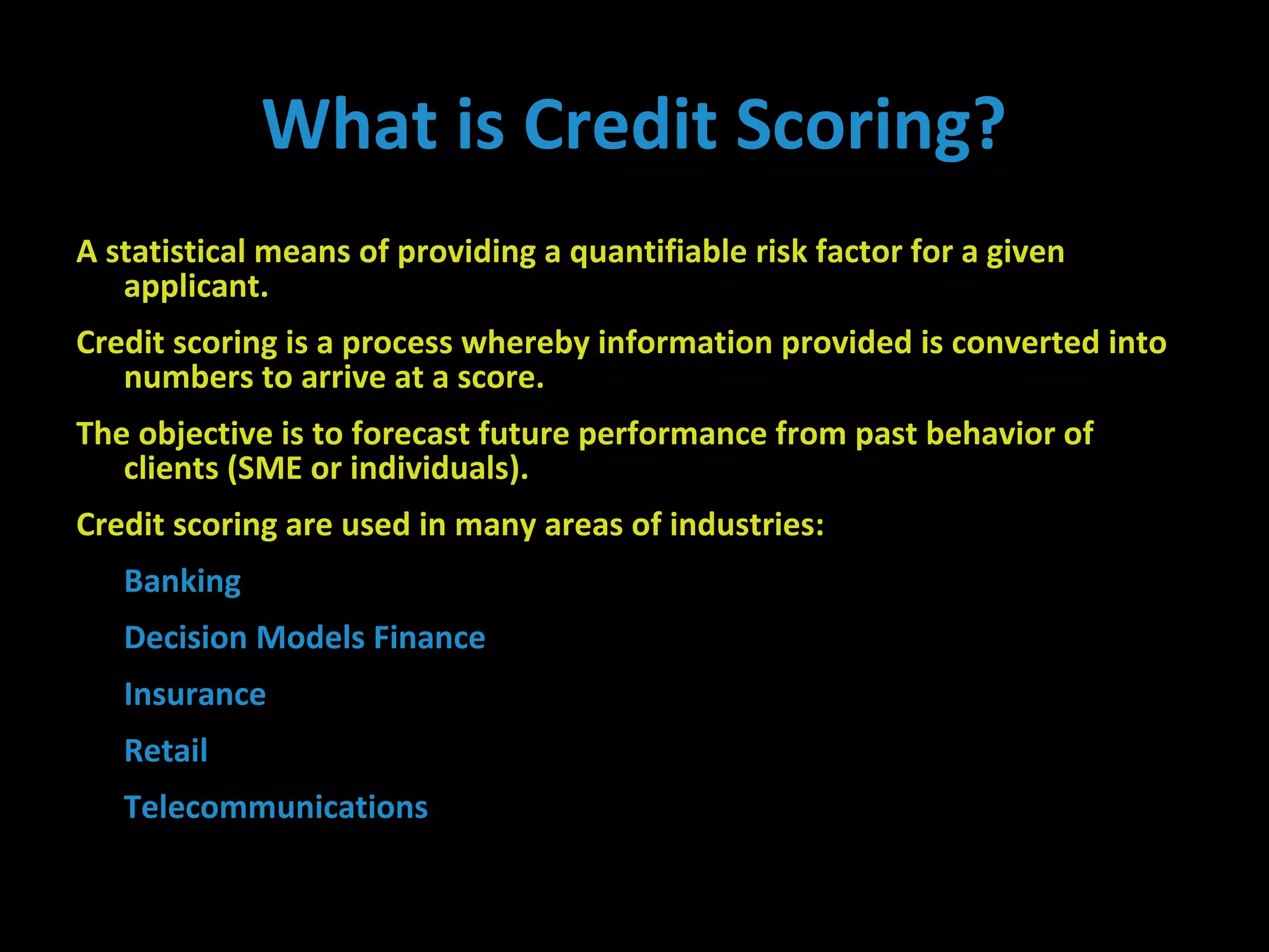A statistical means of providing a quantifiable risk factor for a given
applicant.
Credit scoring is a process whereby information provided is converted into
numbers to arrive at a score.
The objective is to forecast future performance from past behavior of
clients (SME or individuals).
Credit scoring are used in many areas of industries:
Banking
Decision Models Finance
Insurance
Retail
Telecommunications
What is Credit Scoring?
 