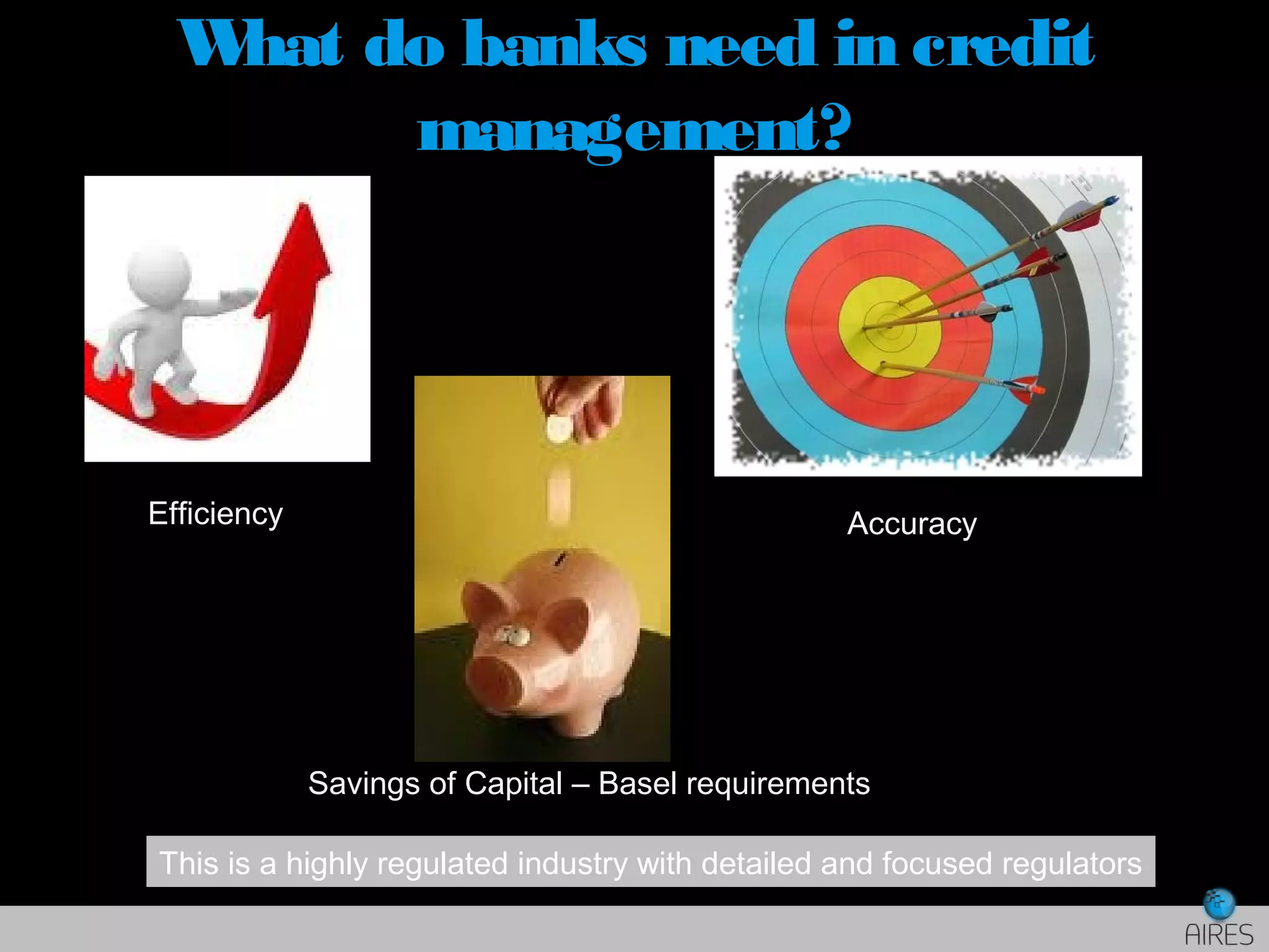 What do banks need in credit
management?
Efficiency Accuracy
Savings of Capital – Basel requirements
This is a highly regulated industry with detailed and focused regulators
 