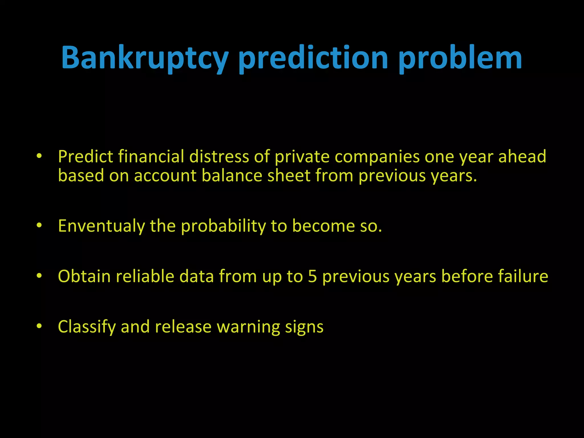 • Predict financial distress of private companies one year ahead
based on account balance sheet from previous years.
• Enventualy the probability to become so.
• Obtain reliable data from up to 5 previous years before failure
• Classify and release warning signs
Bankruptcy prediction problem
 