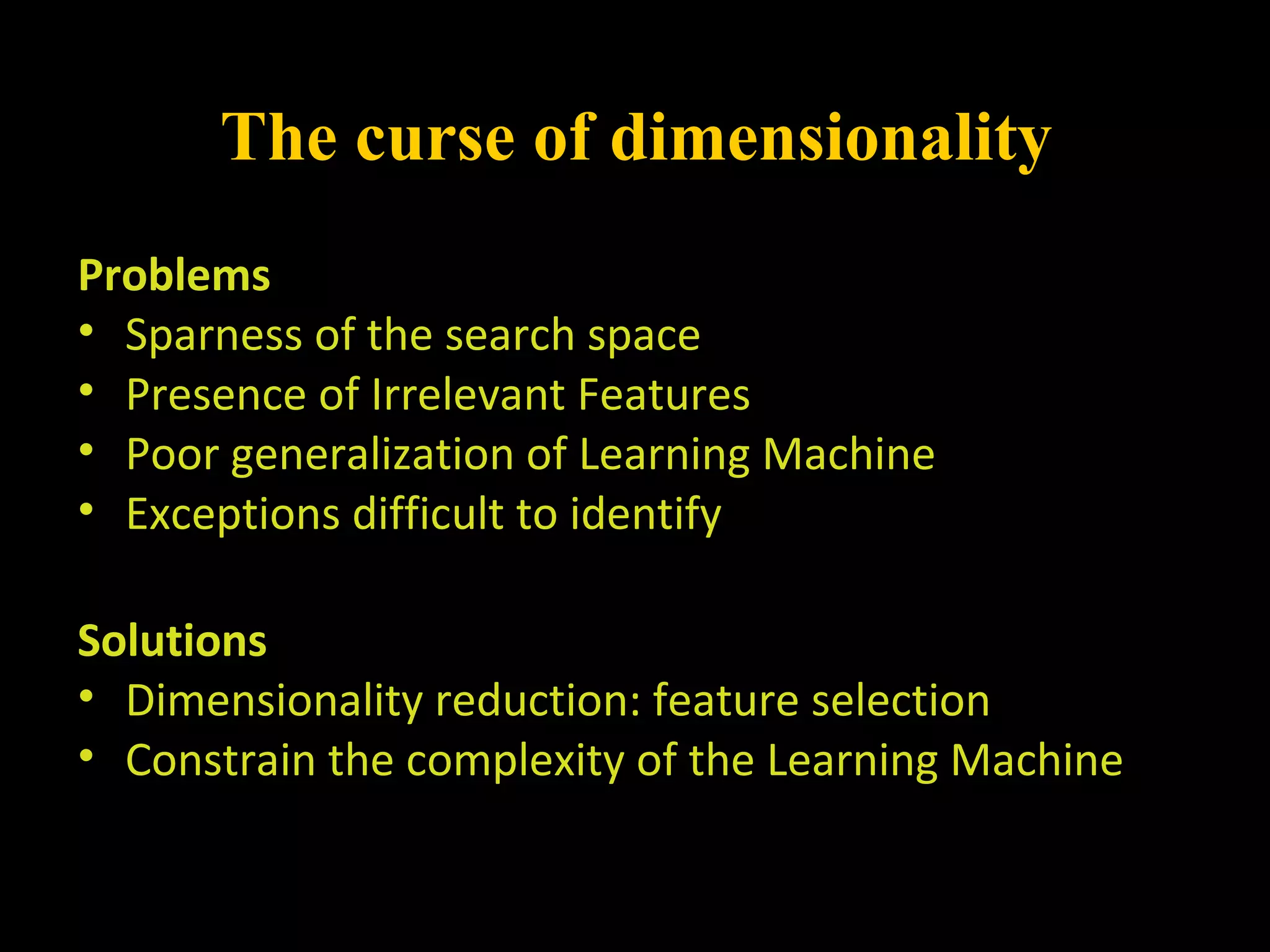 The curse of dimensionality
Problems
• Sparness of the search space
• Presence of Irrelevant Features
• Poor generalization of Learning Machine
• Exceptions difficult to identify
Solutions
• Dimensionality reduction: feature selection
• Constrain the complexity of the Learning Machine
 