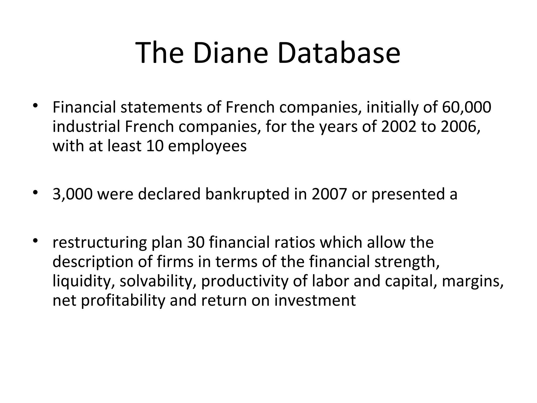 The Diane Database
• Financial statements of French companies, initially of 60,000
industrial French companies, for the years of 2002 to 2006,
with at least 10 employees
• 3,000 were declared bankrupted in 2007 or presented a
• restructuring plan 30 financial ratios which allow the
description of firms in terms of the financial strength,
liquidity, solvability, productivity of labor and capital, margins,
net profitability and return on investment
 