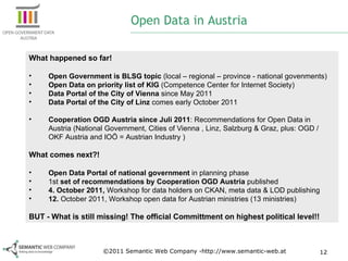 Open Data in Austria What happened so far! Open Government is BLSG topic  (local – regional – province - national govenments) Open Data on priority list of KIG  (Competence Center for Internet Society) Data Portal of the City of Vienna  since May 2011 Data Portal of the City of Linz  comes early October 2011 Cooperation OGD Austria since Juli 2011 : Recommendations for Open Data in Austria (National Government, Cities of Vienna , Linz, Salzburg & Graz, plus: OGD / OKF Austria and IOÖ = Austrian Industry ) What comes next?! Open Data Portal of national government  in planning phase 1st  set of recommendations by Cooperation OGD Austria  published 4. October 2011,  Workshop for data holders on CKAN, meta data & LOD publishing 12.  October 2011, Workshop open data for Austrian ministries (13 ministries) BUT - What is still missing! The official Committment on highest political level!! ©2011 Semantic Web Company -http://www.semantic-web.at 