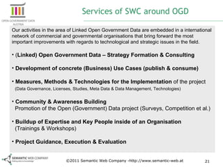 Services of SWC around OGD Our activities in the area of Linked Open Government Data are embedded in a international network of commercial and governmental organisations that bring forward the most important improvements with regards to technological and strategic issues in the field. ( Linked) Open Government Data – Strategy Formation & Consulting Development of concrete (Business) Use Cases (publish & consume) Measures, Methods & Technologies for the Implementation  of the project    (Data Governance, Licenses, Studies, Meta Data & Data Management, Technologies)   Community & Awareness Building   Promotion of the Open (Government) Data project (Surveys, Competition et al.) Buildup of Expertise and Key People inside of an Organisation    (Trainings & Workshops)   Project Guidance, Execution & Evaluation ©2011 Semantic Web Company -http://www.semantic-web.at 