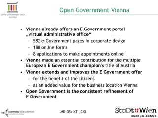 Open Government Vienna Vienna already offers an E Government portal  „virtual administrative office“   582 e-Government pages in corporate design 188 online forms 8 applications to make appointments online Vienna  made an essential contribution for the multiple  European E Government champion's  title of Austria Vienna extends and improves the E Government offer for the benefit of the citizens  as an added value for the business location Vienna   Open Government is the  consistent refinement  of  E Government MD-OS/IKT – CIO 