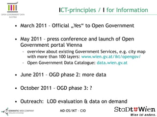 I CT-principles /  I  for Information March 2011 – Official „Yes“ to Open Government May 2011 – press conference and launch of Open Government portal Vienna overview about existing Government Services, e.g. city map with more than 100 layers:  www.wien.gv.at/ikt/opengov/  Open Government Data Catalogue:  data.wien.gv.at June 2011 – OGD phase 2: more data October 2011 – OGD phase 3: ? Outreach:  LOD evaluation & data on demand MD-OS/IKT – CIO 