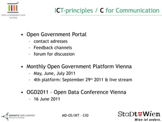 I C T-principles /  C  for Communication Open Government Portal contact adresses Feedback channels forum for discussion Monthly Open Government Platform Vienna May, June, July 2011 4th platform: September 29 th  2011 & live stream  OGD2011 – Open Data Conference Vienna 16 June 2011 MD-OS/IKT – CIO 