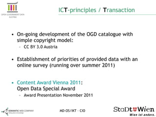 IC T -principles /  T ransaction On-going development of the OGD catalogue with simple copyright model: CC BY 3.0 Austria Establishment of priorities of provided data with an online survey (running over summer 2011) Content Award Vienna 2011 :  Open Data Special Award Award Presentation November 2011 MD-OS/IKT – CIO 