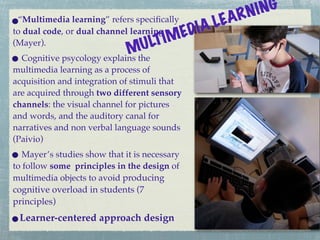 RN I NG
 “Multimedia learning” refers speciﬁcally
                                               I AL EA
to dual code, or dual channel learning
                                       IM ED
(Mayer).
                            M   U LT
  Cognitive psycology explains the
multimedia learning as a process of
acquisition and integration of stimuli that
are acquired through two different sensory
channels: the visual channel for pictures
and words, and the auditory canal for
narratives and non verbal language sounds
(Paivio)
   Mayer’s studies show that it is necessary
to follow some principles in the design of
multimedia objects to avoid producing
cognitive overload in students (7
principles)
 Learner-centered approach design
 